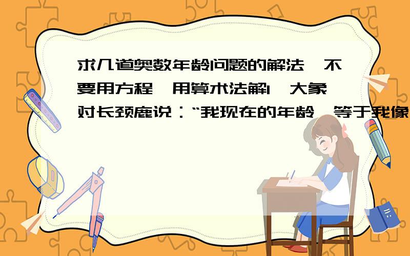 求几道奥数年龄问题的解法,不要用方程,用算术法解1、大象对长颈鹿说：“我现在的年龄,等于我像你那么大时你的年龄的2倍,而等你长到我这么大时,我俩的年龄之和是63岁.”你能根据大象的