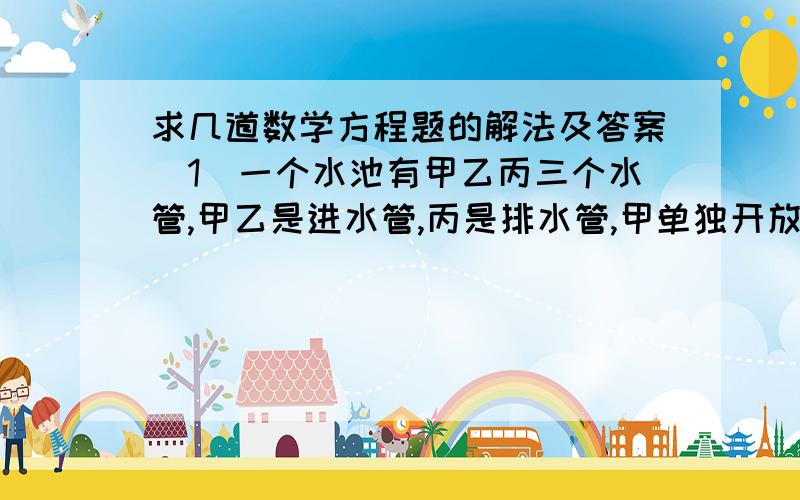 求几道数学方程题的解法及答案（1）一个水池有甲乙丙三个水管,甲乙是进水管,丙是排水管,甲单独开放16min可以将水池注满,一单独开放10min可以将水池注满,单独开放丙管20min可将全池的水放