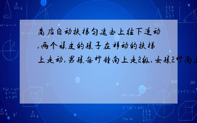 商店自动扶梯匀速由上往下运动,两个顽皮的孩子在移动的扶梯上走动,男孩每秒钟向上走2级,女孩2秒向上走3级,如果男孩用100秒到达楼上,女孩用200秒到达楼上,问该楼层扶梯共有多少级?