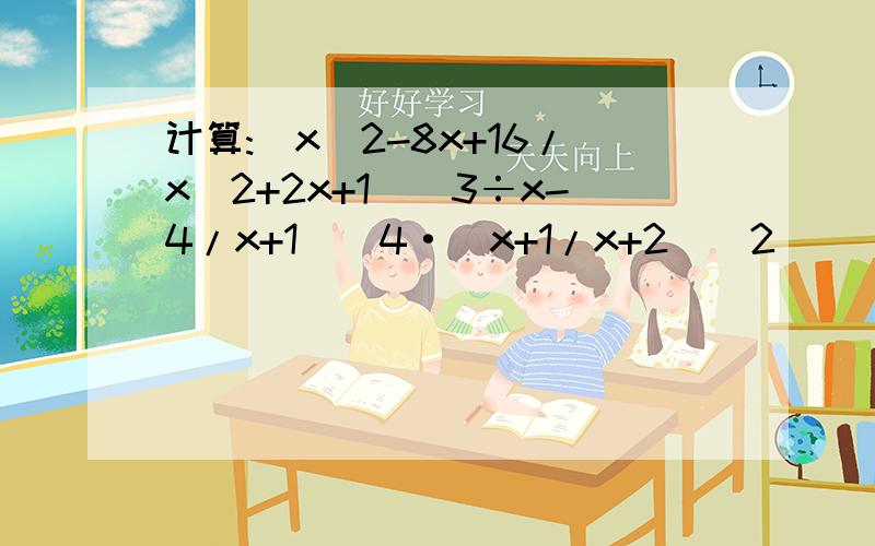 计算:(x^2-8x+16/x^2+2x+1)^3÷x-4/x+1)^4·(x+1/x+2)^2