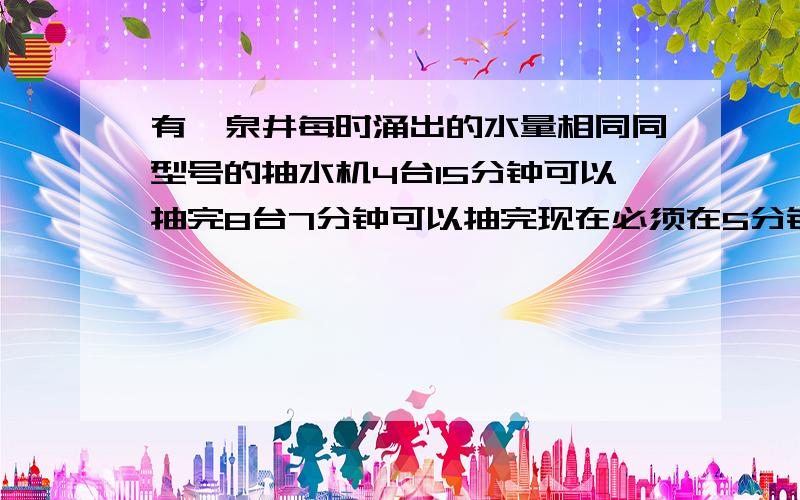 有一泉井每时涌出的水量相同同型号的抽水机4台15分钟可以抽完8台7分钟可以抽完现在必须在5分钟内抽完要用这种抽水机多少台