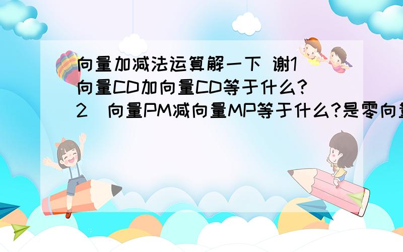 向量加减法运算解一下 谢1）向量CD加向量CD等于什么?2）向量PM减向量MP等于什么?是零向量吗?