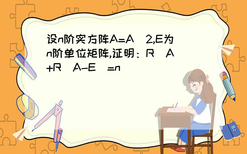 设n阶实方阵A=A^2,E为n阶单位矩阵,证明：R(A)+R(A-E)=n