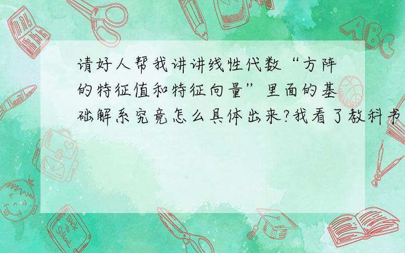 请好人帮我讲讲线性代数“方阵的特征值和特征向量”里面的基础解系究竟怎么具体出来?我看了教科书的3阶的方阵例题,而且发现当有2个相同的特征值时,其基础解系又不一样!请好人帮我详