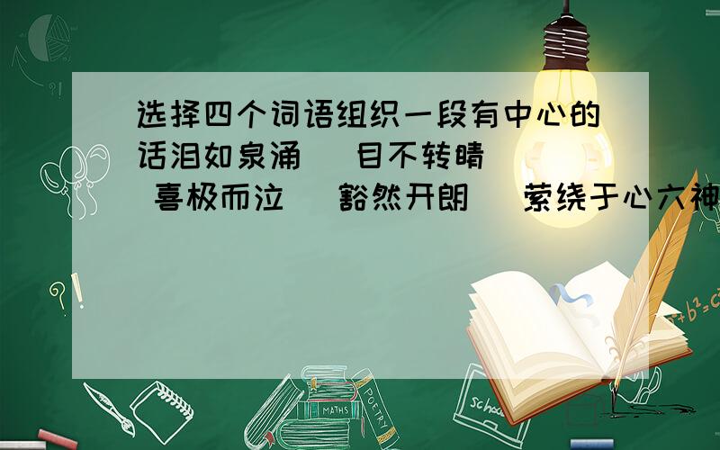 选择四个词语组织一段有中心的话泪如泉涌   目不转睛   喜极而泣   豁然开朗   萦绕于心六神无主   惊心动魄   瘦骨嶙峋   小心翼翼   头晕目眩冷言冷语   寥寥无几   含辛茹苦   汗马功劳