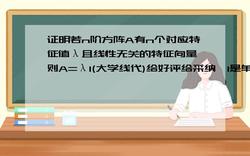 证明若n阶方阵A有n个对应特征值λ且线性无关的特征向量,则A=λI(大学线代)给好评给采纳,I是单位矩阵,有的地方也用E