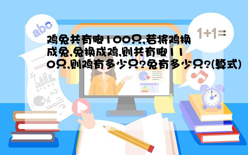 鸡兔共有脚100只,若将鸡换成兔,兔换成鸡,则共有脚110只,则鸡有多少只?兔有多少只?(算式)