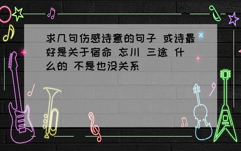 求几句伤感诗意的句子 或诗最好是关于宿命 忘川 三途 什么的 不是也没关系