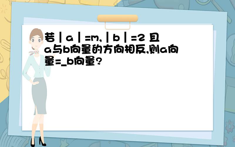 若｜a｜=m,｜b｜=2 且a与b向量的方向相反,则a向量=_b向量?