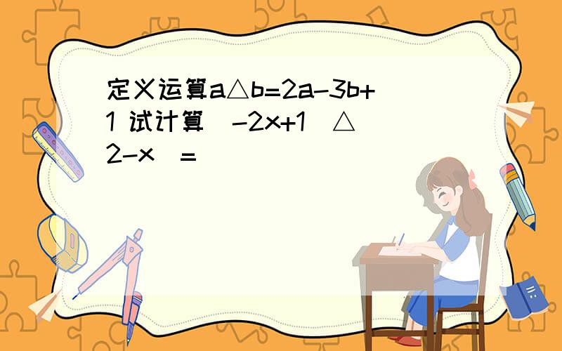 定义运算a△b=2a-3b+1 试计算(-2x+1)△(2-x)=