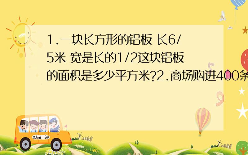 1.一块长方形的铝板 长6/5米 宽是长的1/2这块铝板的面积是多少平方米?2.商场购进400条毛巾,计划每条售价6元,卖出4/5后,余下的按原计划的1/2出售,这些毛巾一共可卖多少元钱?