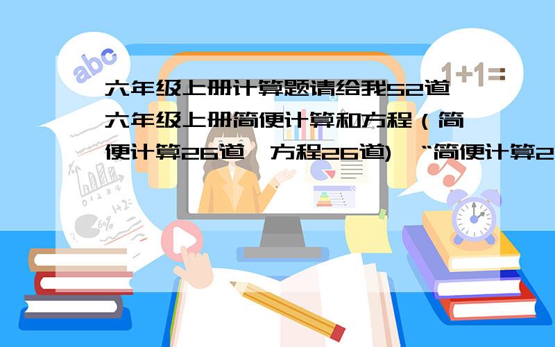 六年级上册计算题请给我52道六年级上册简便计算和方程（简便计算26道、方程26道),“简便计算26道，方程26道” 可以或许带答案