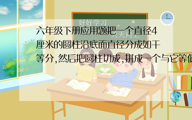 六年级下册应用题把一个直径4厘米的圆柱沿底面直径分成如干等分,然后把圆柱切成,拼成一个与它等低等高的的长方体,这个长方体的表面积比圆柱增加了40平方厘米,长方体体积是（