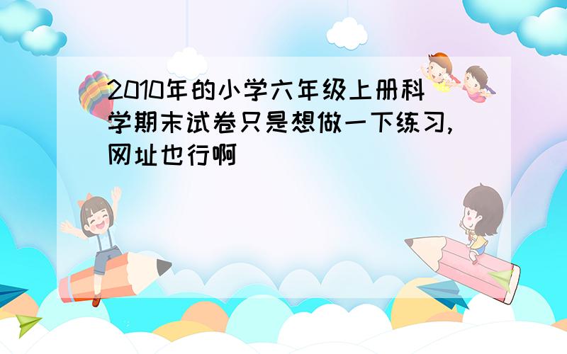 2010年的小学六年级上册科学期末试卷只是想做一下练习,网址也行啊