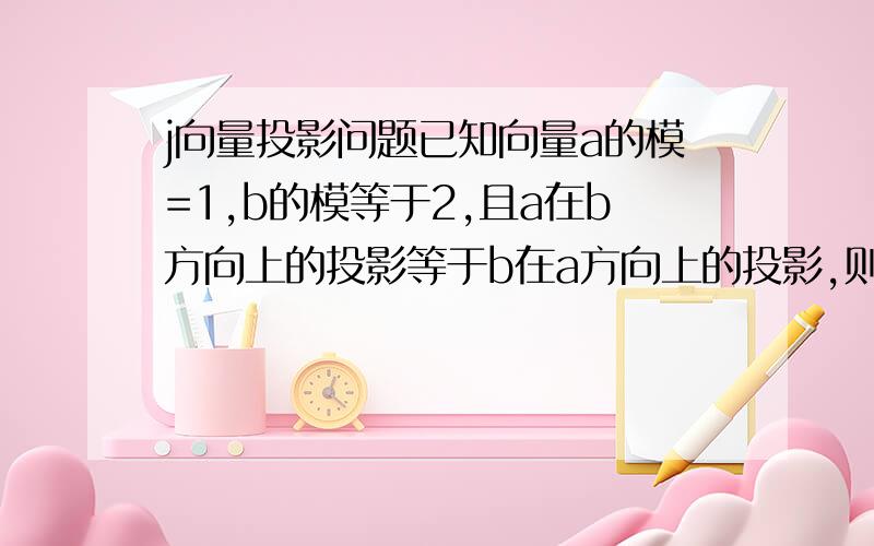 j向量投影问题已知向量a的模=1,b的模等于2,且a在b方向上的投影等于b在a方向上的投影,则 a-b的模等于多少