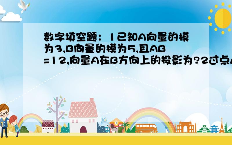 数字填空题：1已知A向量的模为3,B向量的模为5,且AB=12,向量A在B方向上的投影为?2过点A{2,3}且垂直于向...数字填空题：1已知A向量的模为3,B向量的模为5,且AB=12,向量A在B方向上的投影为?2过点A{2,3}