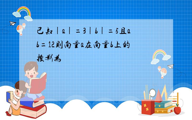 己知|a|=3|b|=5且ab=12则向量a在向量b上的投影为