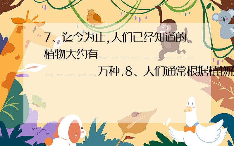 7、迄今为止,人们已经知道的植物大约有______________万种.8、人们通常根据植物在某一方面的明显特征,将他们分为两大类：一类是______________,另一类是______________.9、地球上已知的动物大约有__