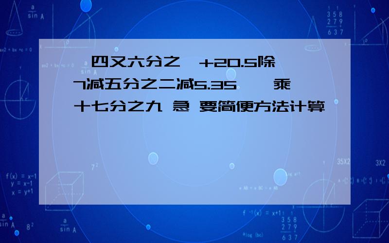 【四又六分之一+20.5除{7减五分之二减5.35}】乘十七分之九 急 要简便方法计算