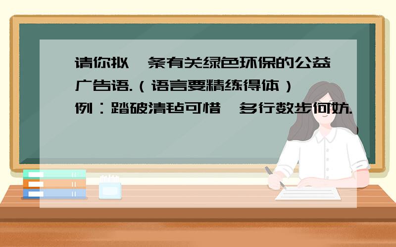 请你拟一条有关绿色环保的公益广告语.（语言要精练得体） 例：踏破清毡可惜,多行数步何妨.