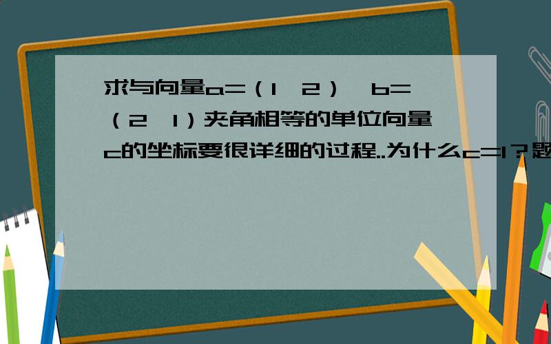 求与向量a=（1,2）,b=（2,1）夹角相等的单位向量c的坐标要很详细的过程..为什么c=1？题目中没写啊？