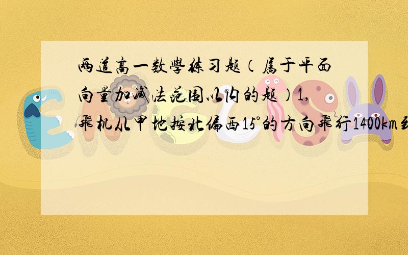 两道高一数学练习题（属于平面向量加减法范围以内的题）1,飞机从甲地按北偏西15°的方向飞行1400km到达乙地,再从乙地按南偏东75°的方向飞行1400km到达丙地,那么丙地在甲地的什么方向?丙地