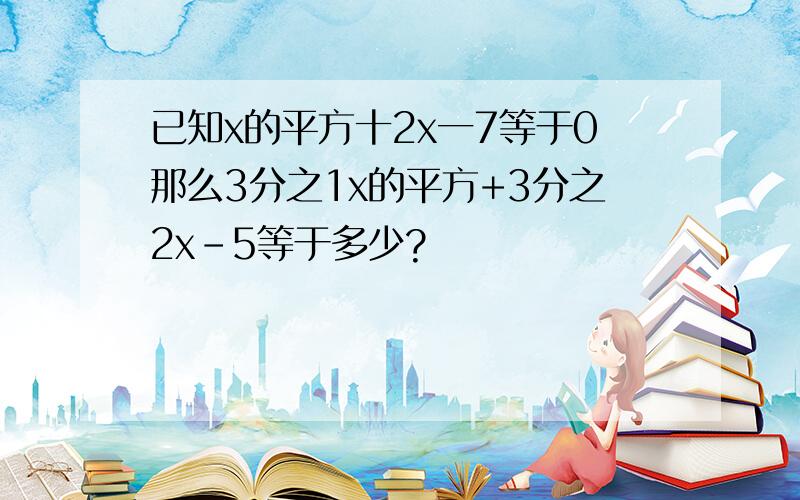 已知x的平方十2x一7等于0那么3分之1x的平方+3分之2x-5等于多少?