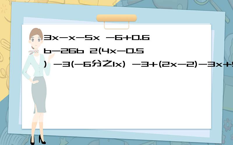 3x-x-5x -6+0.6b-26b 2(4x-0.5) -3(-6分之1x) -3+(2x-2)-3x+5) 写过程5题