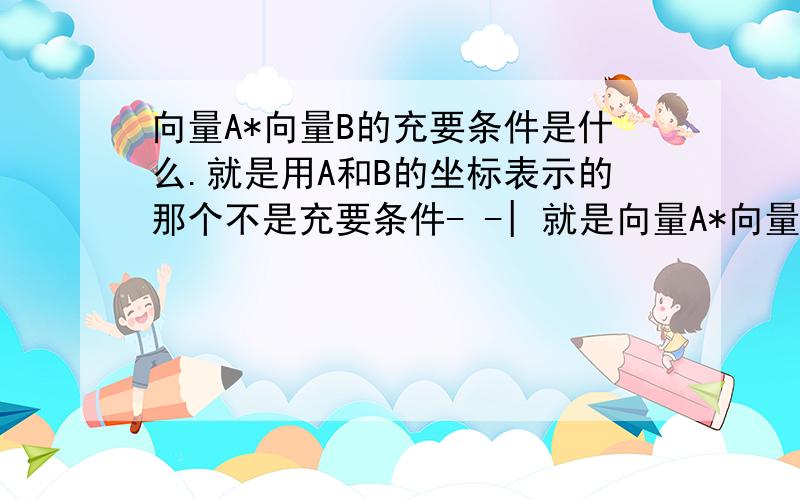 向量A*向量B的充要条件是什么.就是用A和B的坐标表示的那个不是充要条件- -| 就是向量A*向量B等于什么 用AB坐标表示的那个式子