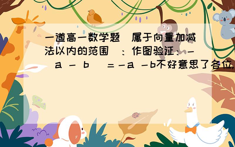 一道高一数学题（属于向量加减法以内的范围）：作图验证：－（a － b ）＝－a －b不好意思了各位,刚才太粗心了,括号内符号写错了,见谅哈.原题是这样的：－（a ＋ b ）＝－a －b.