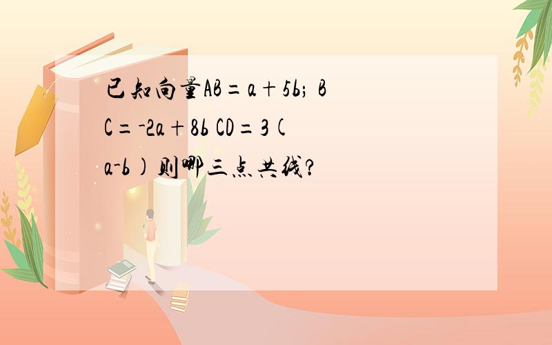 已知向量AB=a+5b; BC=-2a+8b CD=3(a-b)则哪三点共线?