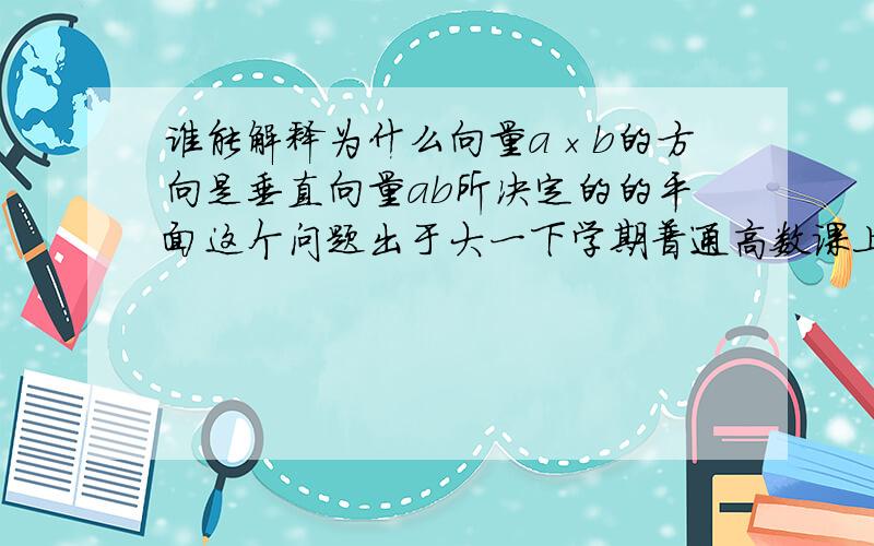 谁能解释为什么向量a×b的方向是垂直向量ab所决定的的平面这个问题出于大一下学期普通高数课上 很费解 老师说记住了就行 但我就想弄明白 为什么~切记 一般都管它叫那叫“叉乘”