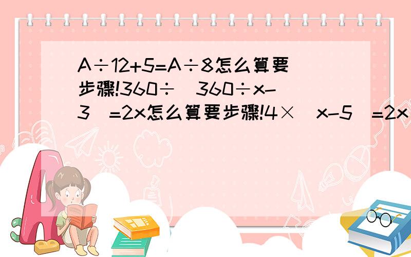 A÷12+5=A÷8怎么算要步骤!360÷（360÷x-3）=2x怎么算要步骤!4×(x-5)=2x＋10＋30怎么算要步