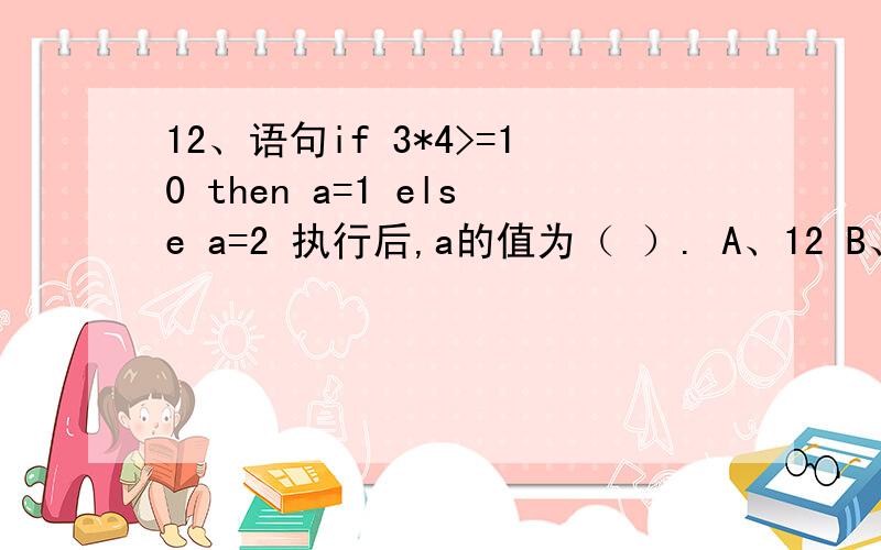 12、语句if 3*4>=10 then a=1 else a=2 执行后,a的值为（ ）. A、12 B、10 C、1 D、2 选什么,why