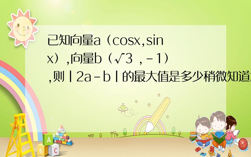 已知向量a（cosx,sinx）,向量b（√3 ,-1）,则|2a-b|的最大值是多少稍微知道怎么写,就是计算这里不会了.