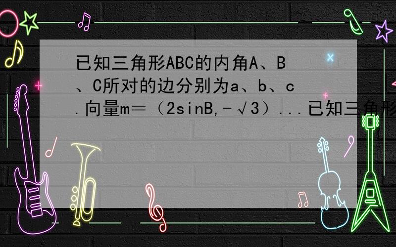 已知三角形ABC的内角A、B、C所对的边分别为a、b、c.向量m＝（2sinB,-√3）...已知三角形ABC的内角A、B、C所对的边分别为a、b、c.向量m＝（2sinB,-√3）,n＝（cos2B,2cos^2×B／2×-1）,且m平行n,B为锐角.