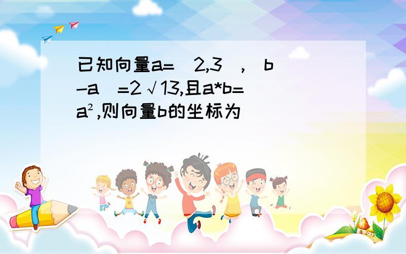 已知向量a=(2,3),|b-a|=2√13,且a*b=a²,则向量b的坐标为