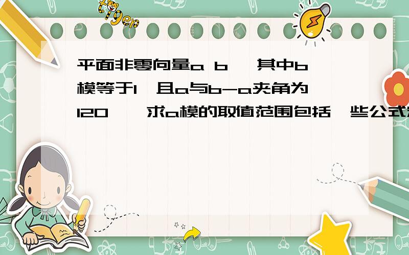 平面非零向量a b ,其中b模等于1,且a与b-a夹角为120°,求a模的取值范围包括一些公式定理,我很蠢得!不要用图的，我不懂，要佛耐腐蚀，还要规范书写，