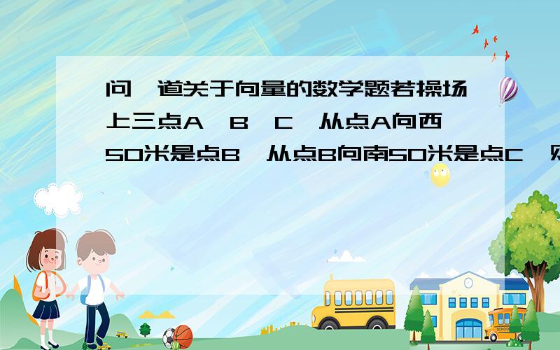 问一道关于向量的数学题若操场上三点A,B,C,从点A向西50米是点B,从点B向南50米是点C,则点C相对于点A的位置是：