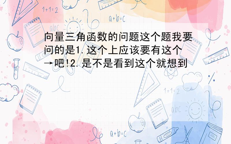 向量三角函数的问题这个题我要问的是1.这个上应该要有这个→吧!2.是不是看到这个就想到