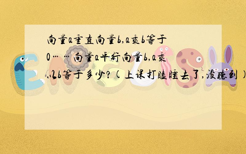 向量a垂直向量b,a乘b等于0……向量a平行向量b,a乘以b等于多少?(上课打瞌睡去了,没听到)