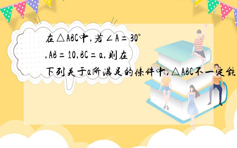 在△ABC中,若∠A=30°,AB=10,BC=a,则在下列关于a所满足的条件中,△ABC不一定能唯一确定的是（ ）A.a=5 B.a>5 C.a=10 D.a>=10