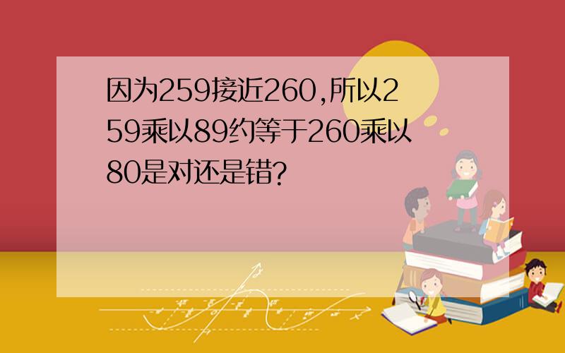 因为259接近260,所以259乘以89约等于260乘以80是对还是错?