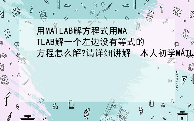 用MATLAB解方程式用MATLAB解一个左边没有等式的方程怎么解?请详细讲解  本人初学MATLAB.