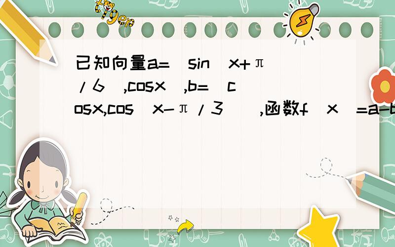 已知向量a=[sin(x+π/6),cosx],b=[cosx,cos(x-π/3)],函数f（x）=a-b-1/2.（1）求函数f（x）的最小正周期（2）若x∈[-π/6,π/4]时,求f（x）的值域