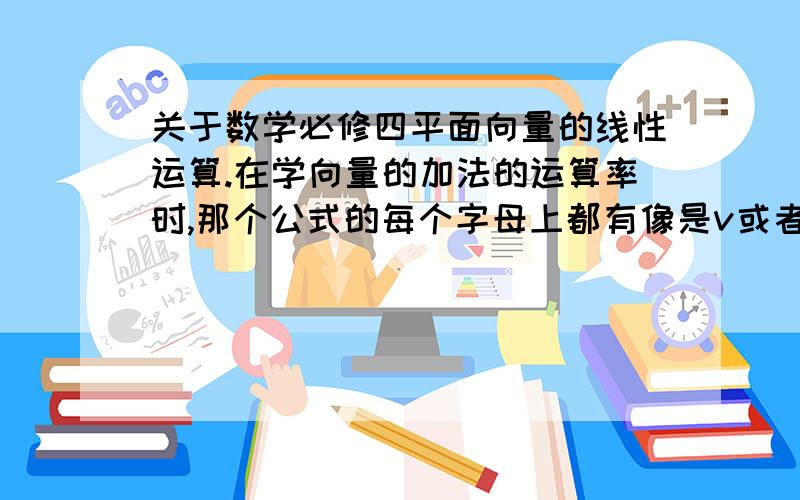 关于数学必修四平面向量的线性运算.在学向量的加法的运算率时,那个公式的每个字母上都有像是v或者u之类的标识,那是什么有什么用.还有都有哪些类似这种标识麻烦列举一下.