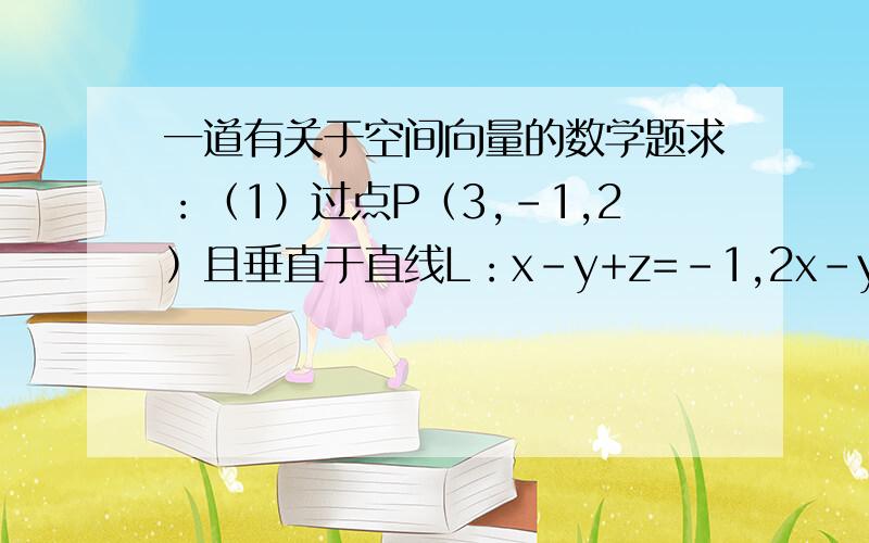 一道有关于空间向量的数学题求：（1）过点P（3,-1,2）且垂直于直线L：x-y+z=-1,2x-y+z=4的平面α的方程；（2）平面α与直线L的交点；（3）点P到直线L的距离第（1）题不用做,答案是y+z-1=0 ,只做第