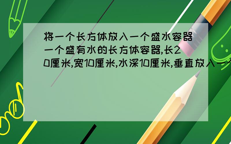 将一个长方体放入一个盛水容器一个盛有水的长方体容器,长20厘米,宽10厘米,水深10厘米,垂直放入一个长10厘米,宽5厘米,高20厘米的长方体,此时水深多少厘米?