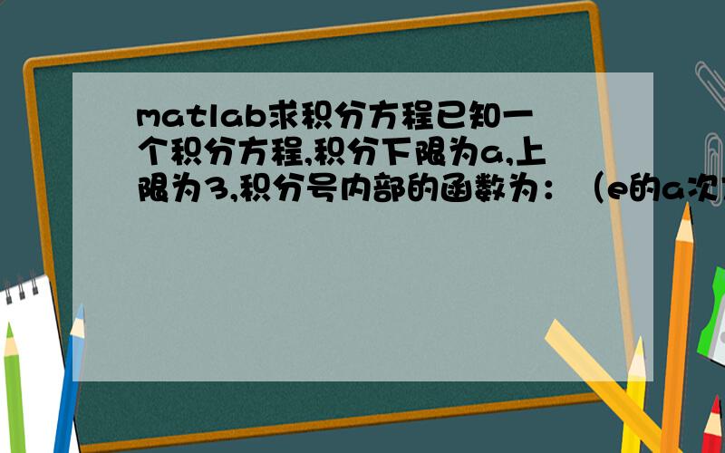 matlab求积分方程已知一个积分方程,积分下限为a,上限为3,积分号内部的函数为：（e的a次方减a再减去1）的负二分之一次方,右边为一个常数,假设它为1那么,这个积分方程的球阀是不是应该是>>