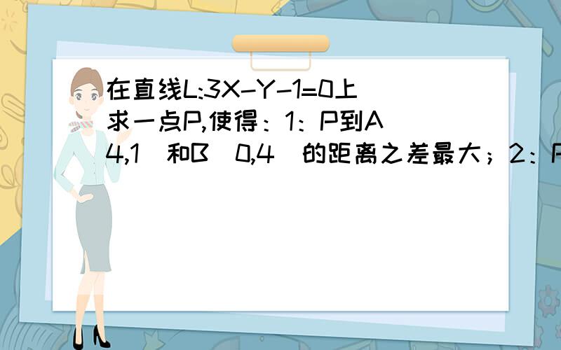 在直线L:3X-Y-1=0上求一点P,使得：1：P到A(4,1)和B(0,4)的距离之差最大；2：P到A(4,1)和C(3,4)的距离之和最小.